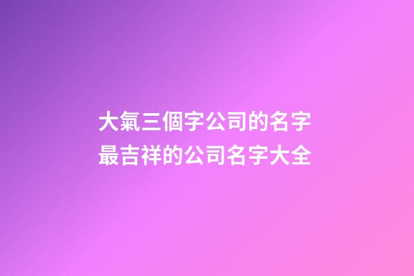 大氣三個字公司的名字 最吉祥的公司名字大全-第1張-公司起名-玄機派